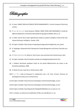 Conception et développement d’un portail Web Pour le Smart Metering 2016
72
DAHECH Hajer
Bibliographie
[1] N. Amel, «SMART GRID & AUTOMATIC METER MANAGEMENT,» Tunisian Company of Electricity
and Gas .
[2] P. K. a. A. H. (. o. C. Ruud Kempener (IRENA), SMART GRIDS AND RENEWABLES A Guide for
Effective Deployment, International Renewable Energy Agency (IRENA), 2013, p. 23.
[3] G. Didier, Etat de l'art et cadre règlementaire relatif au compteur intelligent ("Smart Grids") des
réseaux électriques intelligents., Gazelec, 2010.
[4] [En ligne]. Available: https://www.smartgrid.gov/category/technology/head_end_system.
[5] N. Sargologos, Networked Smart Gateways for Energy Management and Control, freescale.com,
2012.
[6] P. C. D. E. C. A. C. C. E. N. Jeffrey D. Taft, Écrivain, Cisco and Smart Grid. [Performance]. 2012.
[7] [En ligne]. Available: http://conception.cpmdq.com/subpage/cpmdqautreinfo.html.
[8] J. Amblard, Benchmark graphique Projet de site portail Référencement des écoles et des
formations graphiques, 2008.
[9] R. Marlet, Écrivain, Cycle de vie. [Performance]. 2007.
[10] P. L. I. P. L. Lydie du Bousquet En collaboration avec J.-M. Favre, Écrivain, Processus de
développement Cycles de vie. [Performance].
[11] [En ligne]. Available: http://ineumann.developpez.com/tutoriels/alm/agile_scrum/.
[12] [En ligne]. Available: http://ineumann.developpez.com/tutoriels/alm/agile_scrum/.
[13] [En ligne]. Available: http://blog.dcube.fr/blog/2014/04/28/scrum-vs-cycle-en-v-2/.
[14] P.-A. Muller, Les éléments de modélisation d’UML, pa.muller@uha.fr, p. 18.
 