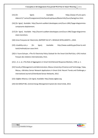 Conception et développement d’un portail Web Pour le Smart Metering 2016
73
DAHECH Hajer
[15] [En ligne]. Available: https://www.irif.univ-paris-
diderot.fr/~carton/Enseignement/InterfacesGraphiques/MasterInfo/Cours/Swing/mvc.html.
[16] [En ligne]. Available: http://laurent-audibert.developpez.com/Cours-UML/?page=diagrammes-
composants-deploiement.
[17] [En ligne]. Available: http://laurent-audibert.developpez.com/Cours-UML/?page=diagramme-
etats-transitions.
[18] Union française de l'électricité, RAPPORT DU GT « RESEAUX INTELLIGENTS », 2010.
[19] «Usability.com,» [En ligne]. Available: http://www.usability.gov/how-to-and-
tools/methods/use-cases.html.
[20] A. Faure-Schuyer, «The EU Electricity Policy Outlook for the Smart Grid Roll-Out,» (Ifri) Institut
français des relations internationales, Paris.
[21] L. G. e. al, «The Role of Aggregators in Smart Grid Demand Response Markets,» IEEE, p. 1.
[22] Faculty of Management and Administration, Macau University of Science and Technology, Taipa,
Macau, «Wireless Sensor Network Applications in Smart Grid: Recent Trends and Challenges,»
International Journal of Distributed Sensor Networks, 2012.
[23] «ZigBee Alliance,» [En ligne]. Available: http://www.zigbee.org.
[24] CGI GROUP INC, Central Energy Management System for Smart Grids, 2013.
 