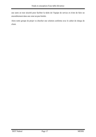 Etude et conception d’une table élévatrice
ISET Nabeul Page 17 MEDIS
une autre en tout sécurité pour faciliter la tâche de l’équipe de service et éviter de faire un
encombrement dans une zone un peu limitée.
Alors notre groupe de projet va chercher une solution conforme avec le cahier de charge de
client.
 