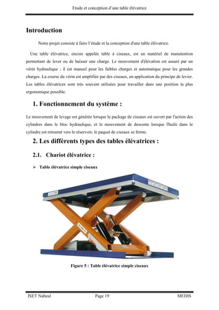 Etude et conception d’une table élévatrice
ISET Nabeul Page 19 MEDIS
Introduction
Notre projet consiste à faire l’étude et la conception d'une table élévatrice.
Une table élévatrice, encore appelée table à ciseaux, est un matériel de manutention
permettant de lever ou de baisser une charge. Le mouvement d'élévation est assuré par un
vérin hydraulique ; il est manuel pour les faibles charges et automatique pour les grandes
charges. La course du vérin est amplifiée par des ciseaux, en application du principe de levier.
Les tables élévatrices sont très souvent utilisées pour travailler dans une position la plus
ergonomique possible.
1. Fonctionnement du système :
Le mouvement de levage est générée lorsque le package de ciseaux est ouvert par l'action des
cylindres dans le bloc hydraulique, et le mouvement de descente lorsque l'huile dans le
cylindre est retourné vers le réservoir, le paquet de ciseaux se ferme.
2. Les différents types des tables élévatrices :
2.1. Chariot élévatrice :
 Table élévatrice simple ciseaux
Figure 5 : Table élévatrice simple ciseaux
 