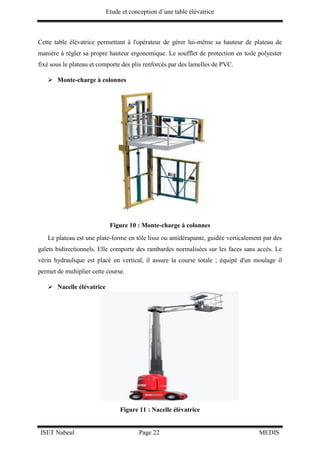 Etude et conception d’une table élévatrice
ISET Nabeul Page 22 MEDIS
Cette table élévatrice permettant à l'opérateur de gérer lui-même sa hauteur de plateau de
manière à régler sa propre hauteur ergonomique. Le soufflet de protection en toile polyester
fixé sous le plateau et comporte des plis renforcés par des lamelles de PVC.
 Monte-charge à colonnes
Figure 10 : Monte-charge à colonnes
Le plateau est une plate-forme en tôle lisse ou antidérapante, guidée verticalement par des
galets bidirectionnels. Elle comporte des rambardes normalisées sur les faces sans accès. Le
vérin hydraulique est placé en vertical, il assure la course totale ; équipé d'un moulage il
permet de multiplier cette course.
 Nacelle élévatrice
Figure 11 : Nacelle élévatrice
 