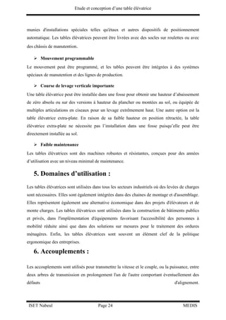 Etude et conception d’une table élévatrice
ISET Nabeul Page 24 MEDIS
munies d'installations spéciales telles qu'étaux et autres dispositifs de positionnement
automatique. Les tables élévatrices peuvent être livrées avec des socles sur roulettes ou avec
des châssis de manutention.
 Mouvement programmable
Le mouvement peut être programmé, et les tables peuvent être intégrées à des systèmes
spéciaux de manutention et des lignes de production.
 Course de levage verticale importante
Une table élévatrice peut être installée dans une fosse pour obtenir une hauteur d’abaissement
de zéro absolu ou sur des versions à hauteur du plancher ou montées au sol, ou équipée de
multiples articulations en ciseaux pour un levage extrêmement haut. Une autre option est la
table élévatrice extra-plate. En raison de sa faible hauteur en position rétractée, la table
élévatrice extra-plate ne nécessite pas l’installation dans une fosse puisqu’elle peut être
directement installée au sol.
 Faible maintenance
Les tables élévatrices sont des machines robustes et résistantes, conçues pour des années
d’utilisation avec un niveau minimal de maintenance.
5. Domaines d’utilisation :
Les tables élévatrices sont utilisées dans tous les secteurs industriels où des levées de charges
sont nécessaires. Elles sont également intégrées dans des chaines de montage et d'assemblage.
Elles représentent également une alternative économique dans des projets d'élévateurs et de
monte charges. Les tables élévatrices sont utilisées dans la construction de bâtiments publics
et privés, dans l'implémentation d'équipements favorisant l'accessibilité des personnes à
mobilité réduite ainsi que dans des solutions sur mesures pour le traitement des ordures
ménagères. Enfin, les tables élévatrices sont souvent un élément clef de la politique
ergonomique des entreprises.
6. Accouplements :
Les accouplements sont utilisés pour transmettre la vitesse et le couple, ou la puissance, entre
deux arbres de transmission en prolongement l'un de l'autre comportant éventuellement des
défauts d'alignement.
 