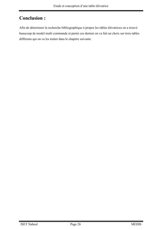 Etude et conception d’une table élévatrice
ISET Nabeul Page 26 MEDIS
Conclusion :
Afin de déterminer la recherche bibliographique à propos les tables élévatrices on a trouvé
beaucoup de model multi commande et parmi ces dernier on va fait un choix sur trois tables
différents qui on va les traiter dans le chapitre suivante.
 