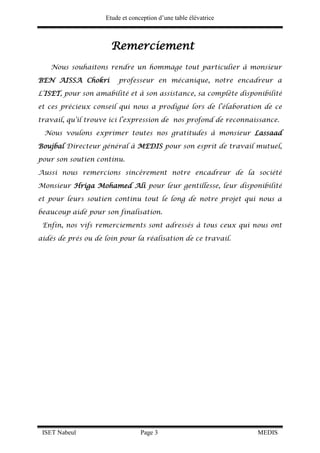 Etude et conception d’une table élévatrice
ISET Nabeul Page 3 MEDIS
Remerciement
Nous souhaitons rendre un hommage tout particulier à monsieur
BEN AISSA Chokri professeur en mécanique, notre encadreur a
L’ISET, pour son amabilité et à son assistance, sa complète disponibilité
et ces précieux conseil qui nous a prodigué lors de l’élaboration de ce
travail, qu’il trouve ici l’expression de nos profond de reconnaissance.
Nous voulons exprimer toutes nos gratitudes à monsieur Lassaad
Boujbal Directeur général à MEDIS pour son esprit de travail mutuel,
pour son soutien continu.
Aussi nous remercions sincèrement notre encadreur de la société
Monsieur Hriga Mohamed Ali pour leur gentillesse, leur disponibilité
et pour leurs soutien continu tout le long de notre projet qui nous a
beaucoup aidé pour son finalisation.
Enfin, nos vifs remerciements sont adressés à tous ceux qui nous ont
aidés de prés ou de loin pour la réalisation de ce travail.
 