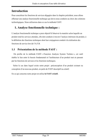 Etude et conception d’une table élévatrice
ISET Nabeul Page 39 MEDIS
Introduction
Pour concrétiser les fonctions de services dégagées dans le chapitre précédent, nous allons
effectuer une analyse fonctionnelle technique qui devra nous conduire au choix des solutions
technologiques. Nous utiliserons dans ce cas la méthode FAST.
1. Analyse fonctionnelle technique :
L’analyse fonctionnelle technique a pour objectif d’observer la manière selon laquelle un
produit rend les services attendus, elle doit conduire à travers l’analyse intérieure du produit, à
la définition des fonctions techniques dont leur conjugaison conduit à la réalisation des
fonctions de service lors de l’A.F.B.
1.1 Présentation de la méthode FAST :
On profite de la méthode FAST: « Function Analysis System Technic », cet outil
établie le lien entre le besoin fondamental et l’architecture d’un produit tout en passant
par les fonctions de services et les fonctions techniques.
Selon le cas dans lequel existe notre projet : préconception d’un produit existant ou
conception d’un nouveau produit, on parle de FAST descriptif ou créatif.
En ce qui concerne notre projet on utilise le FAST créatif.
 