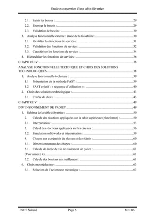 Etude et conception d’une table élévatrice
ISET Nabeul Page 5 MEDIS
2.1. Saisir les besoin : ................................................................................................... 29
2.2. Enoncer le besoin :................................................................................................. 29
2.3. Validation de besoin : ............................................................................................ 30
3. Analyse fonctionnelle externe : étude de la faisabilité :................................................ 30
3.1. Identifier les fonctions de services :....................................................................... 31
3.2. Validation des fonctions de service : ..................................................................... 32
3.3. Caractériser les fonctions de service :.................................................................... 34
4. Hiérarchiser les fonctions de services :......................................................................... 36
CHAPITRE IV:........................................................................................................................ 38
ANALYSE FONCTIONNELLE TECHNIQUE ET CHOIX DES SOLUTIONS
TECHNOLOGIQUES.............................................................................................................. 38
1. Analyse fonctionnelle technique :................................................................................. 39
1.1 Présentation de la méthode FAST : ....................................................................... 39
1.2 FAST créatif : « séquence d’utilisation » : ............................................................ 40
2. Choix des solutions technologique :.............................................................................. 43
2.1. Critère de choix :.................................................................................................... 43
CHAPITRE V : ........................................................................................................................ 49
DIMENSIONNEMENT DE PROJET ..................................................................................... 49
1. Schéma de la table élévatrice : ...................................................................................... 50
2. Calcule des réactions appliquées sur la table supérieure (plateforme) : ................ 50
2.1. Interprétation :........................................................................................................ 53
3. Calcul des réactions appliquées sur les ciseaux :................................................... 56
3.2. Simulation solidworks et interprétation :............................................................... 59
4. Chapes aux extrémités du plateau et du châssis :................................................... 60
4.1. Dimensionnement des chapes :.............................................................................. 60
5.1. Calcule de durée de vie de roulement de palier :................................................... 61
(Voir annexe 4)................................................................................................................. 61
5.2. Calcule des boulons au cisaillement : .................................................................... 61
6. Choix motoréducteur :................................................................................................... 63
6.1. Sélection de l’actionneur mécanique : ................................................................... 63
 
