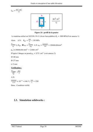 Etude et conception d’une table élévatrice
ISET Nabeul Page 54 MEDIS
𝐼 𝐺𝑍 =
𝐵𝐻3−𝑏ℎ3
12
Figure 24 : profil de la poutre
Le matériau utilisé est X2CrNi 19-11 (Acier Inoxydables) 𝑅 𝑒 = 300 𝑀𝑃𝑎(Voir annexe 1)
Alors A.N : 𝑅 𝑝𝑒 =
300
2
= 150 MPa
𝑀 𝑓 𝑚𝑎𝑥
𝜇 𝑧
≤ 𝑅 𝑝𝑒  𝜇 𝑧 =
𝑀 𝑓 𝑚𝑎𝑥
𝑅 𝑝𝑒
A.N: 𝜇 𝑧 =
4000000
150
= 26666.66𝑚𝑚4
𝜇 𝑧 ≥ 26666.66 𝑚𝑚4
= 2.666 𝑐𝑚4
D’après l’abaque on prend 𝜇 𝑧 = 2.73 𝑐𝑚4
(voir annexe 2)
H=40 mm
B=27 mm
e=2 mm
Vérification :
𝑀 𝑓 𝑚𝑎𝑥
𝑏ℎ3
12
≤
𝑅𝑝𝑒
2
A.N:
4000000
2.73
× 10−4
=146.5 ≤
300
2
= 150
Donc , Condition vérifié.
2.3. Simulation solidworks :
 