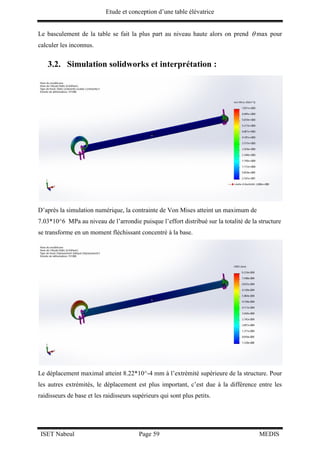 Etude et conception d’une table élévatrice
ISET Nabeul Page 59 MEDIS
Le basculement de la table se fait la plus part au niveau haute alors on prend  max pour
calculer les inconnus.
3.2. Simulation solidworks et interprétation :
D’après la simulation numérique, la contrainte de Von Mises atteint un maximum de
7.03*10^6 MPa au niveau de l’arrondie puisque l’effort distribué sur la totalité de la structure
se transforme en un moment fléchissant concentré à la base.
Le déplacement maximal atteint 8.22*10^-4 mm à l’extrémité supérieure de la structure. Pour
les autres extrémités, le déplacement est plus important, c’est due à la différence entre les
raidisseurs de base et les raidisseurs supérieurs qui sont plus petits.
 
