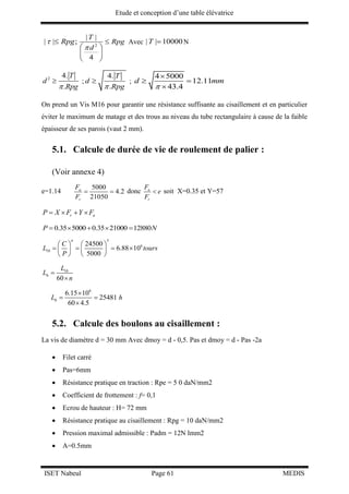 Etude et conception d’une table élévatrice
ISET Nabeul Page 61 MEDIS
| | ;Rpg  2
| |
4
T
Rpg
d

 
 
 
Avec | | 10000T  N
2 4.
.
T
d
Rpg
 ;
4.
.
T
d
Rpg
 ;
4 5000
12.11
43.4
d mm


 

On prend un Vis M16 pour garantir une résistance suffisante au cisaillement et en particulier
éviter le maximum de matage et des trous au niveau du tube rectangulaire à cause de la faible
épaisseur de ses parois (vaut 2 mm).
5.1. Calcule de durée de vie de roulement de palier :
(Voir annexe 4)
e=1.14
5000
4.2
21050
a
r
F
F
  donc a
r
F
e
F
 soit X=0.35 et Y=57
r aP X F Y F   
0.35 5000 0.35 21000 12880P N    
3
6
10
24500
6.88 10
5000
n
C
L tours
P
   
      
   
10
60
h
L
L
n


6
6.15 10
25481
60 4.5
hL h

 

5.2. Calcule des boulons au cisaillement :
La vis de diamètre d = 30 mm Avec dmoy = d - 0,5. Pas et dmoy = d - Pas -2a
 Filet carré
 Pas=6mm
 Résistance pratique en traction : Rpe = 5 0 daN/mm2
 Coefficient de frottement : f= 0,1
 Ecrou de hauteur : H= 72 mm
 Résistance pratique au cisaillement : Rpg = 10 daN/mm2
 Pression maximal admissible : Padm = 12N lmm2
 A=0.5mm
 