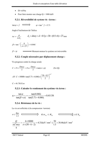 Etude et conception d’une table élévatrice
ISET Nabeul Page 62 MEDIS
 D1=d-Pas
 Pour faire monter une charge Q = 1800 daN
5.2.1. Réversibilité de system vis –écrou :
tan f  1
tan f 
 5.71
Angle d’inclinaison de l’hélice
2
p
ta
d
 2 0.5 30 (0.5 6) 27d dmoy d p       mm
1 6
tan 4.046
27


  
  
 
  Moment moteur le système est irréversible
5.2.2. Couple nécessaire par déplacement charge :
Vis progresse contre la charge axiale
tan( )
2 2
Dmoy Dmoy
C Ft Fa        (Fa=Q)
3
10
30 0.5
18000 tan(5.71 4.046)
2
AN C

 
    
 
41.781 .C N m
5.2.3. Calculer le rendement du système vis écrou :
tan tan(4.046)
0.41138
tan( ) tan(5.71 4.046)


 
  
 
5.2.4. Résistance de la vis :
La vis est sollicitée à (la compression +torsion)
1.3
Rpe
  eq epK R  /
eq peK R 
2 2
2
4 18000 50
4.33 / 38.46 /
(30 6 2) 1.5
4
Q
daN mm daN mm
d moy 

   
  
 