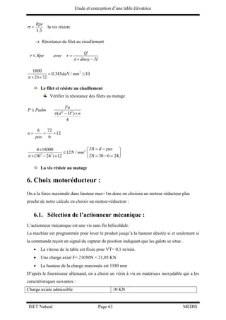 Etude et conception d’une table élévatrice
ISET Nabeul Page 63 MEDIS
1.3
Rpe
  la vis résiste
 Résistance de filet au cisaillement
Q
Rpe avec
dmoy H
 

 
 
21800
0.345 / 10
23 72
daN mm

 
 
 Le filet et résiste au cisaillement
Vérifier la résistance des filets au matage
2 2
( )
4
Fa
P Padm
d D n

 
72
12
6
h
n
pas
  
2
2 2
4 18000
12 /
(30 24 ) 12
N mm



  
1
1 30 6 24
D d pas
D
  
 
   
 La vis résiste au matage
6. Choix motoréducteur :
On a la force maximale dans hauteur max=1m donc on choisira un moteur-réducteur plus
proche de notre calcule en choisir un moteur-réducteur :
6.1. Sélection de l’actionneur mécanique :
L’actionneur mécanique est une vis sans fin hélicoïdale.
La machine est programmée pour lever le produit jusqu’à la hauteur désirée si et seulement si
la commande reçoit un signal du capteur de position indiquant que les galets se situe .
 La vitesse de la table est fixée pour VT= 0,1 m/min.
 Une charge axial F= 21050N = 21,05 KN
 La hauteur de la charge maximale est 1180 mm
D’après le fournisseur allemand, on a choisi un vérin à vis en matériaux inoxydable qui a les
caractéristiques suivantes :
Charge axiale admissible 10 KN
 