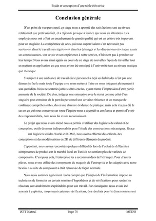 Etude et conception d’une table élévatrice
ISET Nabeul Page 78 MEDIS
Conclusion générale
D’un point de vue personnel, ce stage nous a apporté des satisfactions tant au niveau
relationnel que professionnel, et a répondu presque à tout ce que nous en attendons. Les
employés nous ont offert un encadrement de grande qualité qui est un critère très important
pour un stagiaire. La compétence de ceux qui nous supervisaient s’est retrouvée pas
seulement dans le travail mais également dans les échanges et les discussions où chacun a mis
ses connaissances, son savoir et son expérience à notre service, n’hésitent pas à prendre sur
leur temps. Nous avons ainsi appris au cours de ce stage de nouvelles façon de travailler tout
en mettant en application ce que nous avons été enseigné à l’université tant au niveau pratique
que théorique.
S’adapter à une ambiance de travail où le personnel a déjà ses habitudes n’est pas une
démarche facile mais toute l’équipe a su nous mettre à l’aise en nous intégrant pleinement à
son quotidien. Nous ne sommes jamais sentis exclus, ayant meme l’impression d’etre partie
prenante de la société. De plus, intégrer une entreprise avec le statut comme celui d’un
stagiaire peut entrainer de la part du personnel une certaine réticence et un manque de
confiance compréhensibles, dus à une absence évidence de pratique, mais cela n’a pas été le
cas en ce qui nous concerne car toute l’équipe nous a accordé sa confiance et permis d’avoir
des responsabilités, dont nous lui avons reconnaissant.
Le projet que nous avons mené nous a permis d’utiliser des logiciels de calcul et de
conception, outils devenus indispensables pour l’étude des constructions mécaniques. Grace
aux logiciels solides Works et RDM6, nous avons effectué des calculs, des
conceptions et des modélisations en 2D de différents éléments du produit.
Cependant, nous avons rencontrés quelques difficultés lors de l’achat de différentes
composantes de produit car le marché local en Tunisie ne contient plus de variétés de
composants. C’est pour cela, l’entreprise les a recommandées de l’étranger. Pour d’autres
pièces, nous avons utilisé des composants du magasin de l’entreprise et les adaptés avec notre
besoin. La suite du composant à était retrouvée de façon normale.
Nous nous sommes également rendu compte que l’emploi de l’information impose au
technicien de formuler un certain nombre d’hypothèses et de vérifications pour rendre les
résultats convenablement exploitables pour son travail. Par conséquent, nous avons été
amenés à exploiter, moyennant certaines vérifications, des résultats pour le dimensionnement
 
