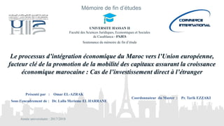 Le processus d’intégration économique du Maroc vers l’Union européenne,
facteur clé de la promotion de la mobilité des capitaux assurant la croissance
économique marocaine : Cas de l’investissement direct à l’étranger
Présenté par : Omar EL-AZRAK
Sous l’encadrement de : Dr. Lalla Merieme EL HARRANE
Coordonnateur du Master : Pr. Tarik EZZAKI
Année universitaire : 2017/2018
Mémoire de fin d’études
UNIVERSITE HASSAN II
Faculté des Sciences Juridiques, Economiques et Sociales
de Casablanca - FSJES
Soutenance du mémoire de fin d’étude
 