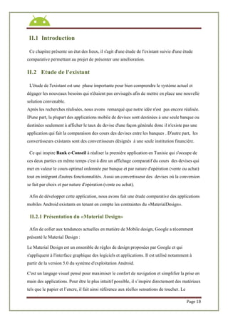 Page 18
II.1 Introduction
Ce chapitre présente un état des lieux, il s'agit d'une étude de l'existant suivie d'une étude
comparative permettant au projet de présenter une amélioration.
II.2 Etude de l'existant
L'étude de l'existant est une phase importante pour bien comprendre le système actuel et
dégager les nouveaux besoins qui n'étaient pas envisagés afin de mettre en place une nouvelle
solution convenable.
Après les recherches réalisées, nous avons remarqué que notre idée n'est pas encore réalisée.
D'une part, la plupart des applications mobile de devises sont destinées à une seule banque ou
destinées seulement à afficher le taux de devise d'une façon générale donc il n'existe pas une
application qui fait la comparaison des cours des devises entre les banques . D'autre part, les
convertisseurs existants sont des convertisseurs désignés à une seule institution financière.
Ce qui inspire Bank e-Conseil à réaliser la première application en Tunisie qui s'occupe de
ces deux parties en même temps c'est à dire un affichage comparatif du cours des devises qui
met en valeur le cours optimal ordonnée par banque et par nature d'opération (vente ou achat)
tout en intégrant d'autres fonctionnalités. Aussi un convertisseur des devises où la conversion
se fait par choix et par nature d'opération (vente ou achat).
Afin de développer cette application, nous avons fait une étude comparative des applications
mobiles Android existants en tenant en compte les contraintes du «MaterialDesign».
II.2.1 Présentation du «Material Design»
Afin de coller aux tendances actuelles en matière de Mobile design, Google a récemment
présenté le Material Design :
Le Material Design est un ensemble de règles de design proposées par Google et qui
s'appliquent à l'interface graphique des logiciels et applications. Il est utilisé notamment à
partir de la version 5.0 du système d'exploitation Android.
C'est un langage visuel pensé pour maximiser le confort de navigation et simplifier la prise en
main des applications. Pour être le plus intuitif possible, il s’inspire directement des matériaux
tels que le papier et l’encre, il fait ainsi référence aux réelles sensations de toucher. Le
 
