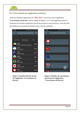 Page 20
II.2.2 Présentation des applications existantes
Parmi les meilleures applications sur "Play Store", nous avons trouvé l'application
"Convertisseur de devises" comme indique les figures 3 et 4. Cette application permet à
l'utilisateur de consulter seulement le taux de devises pas le cours de devises , aussi elle offre
une interface de conversion de monnaies entre 2 devises seulement.
Figure 3. Interface liste des devises Figure 4. Interface de convertisseur
de l'application "Convertisseur de des devises de l'application
Devises". "Convertisseur de Devises"
 