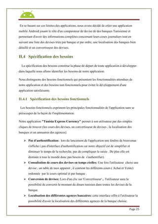 Page 25
En se basant sur ces limites des applications, nous avons décidé de créer une application
mobile Android jouant le rôle d'un comparateur de devise de des banques Tunisienne et
permettant d'avoir des informations complètes concernant leurs cours journaliers tout en
suivant une liste des devises triée par banque et par ordre, une localisation des banques bien
détaillé et un convertisseur des devises.
II.4 Spécification des besoins
La spécification des besoins constitue la phase de départ de toute application à développer
dans laquelle nous allons identifier les besoins de notre application.
Nous distinguons des besoins fonctionnels qui présentent les fonctionnalités attendues de
notre application et des besoins non fonctionnels pour éviter le développement d'une
application satisfaisante.
II.4.1 Spécification des besoins fonctionnels
Les besoins fonctionnels expriment les principales fonctionnalités de l'application sans se
préoccuper de la façon de l'implémentation.
Notre application "Tunisia Express Currency" permet à son utilisateur par des simples
cliques de trouver (les cours des devises, un convertisseur de devises , la localisation des
banques et un annuaires des agences).
 Pas d'authentification: lors du lancement de l'application une fenêtre de bienvenue
s'affiche ( pas d'interface d'authentification car notre objectif est de simplifier et
diminuer le temps de la recherche, pas de compliquer la saisie . De plus elle est
destinée à tous le monde donc pas besoin de s'authentifier).
 Consultation de cours des devises en temps réelles: Une fois l'utilisateur choisi une
devise , un table de taux apparait , il contient les différents cours ( Achat et Vente)
ordonnée par le cours optimal et par banque .
 Conversion de devises: Lors d'un clic sur 'Convertisseur' , l'utilisateur aura la
possibilité de convertit le montant du dinars tunisien dans toutes les devises de la
banque.
 Localisation des différentes agences bancaires: cette interface offre à l'utilisateur la
possibilité d'avoir la localisation des différentes agences de la banque choisie.
 