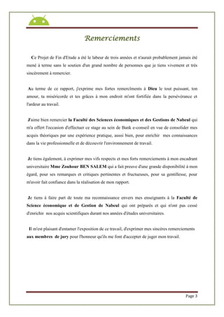 Page 3
Remerciements
Ce Projet de Fin d'Etude a été le labeur de trois années et n'aurait probablement jamais été
mené à terme sans le soutien d'un grand nombre de personnes que je tiens vivement et très
sincèrement à remercier.
Au terme de ce rapport, j'exprime mes fortes remercîments à Dieu le tout puissant, ton
amour, ta miséricorde et tes grâces à mon endroit m'ont fortifiée dans la persévérance et
l'ardeur au travail.
J'aime bien remercier la Faculté des Sciences économiques et des Gestions de Nabeul qui
m'a offert l'occasion d'effectuer ce stage au sein de Bank e-conseil en vue de consolider mes
acquis théoriques par une expérience pratique, aussi bien, pour enrichir mes connaissances
dans la vie professionnelle et de découvrir l'environnement de travail.
Je tiens également, à exprimer mes vifs respects et mes forts remerciements à mon encadrant
universitaire Mme Zouhour BEN SALEM qui a fait preuve d'une grande disponibilité à mon
égard, pour ses remarques et critiques pertinentes et fructueuses, pour sa gentillesse, pour
m'avoir fait confiance dans la réalisation de mon rapport.
Je tiens à faire part de toute ma reconnaissance envers mes enseignants à la Faculté de
Science économique et de Gestion de Nabeul qui ont préparés et qui n'ont pas cessé
d'enrichir nos acquis scientifiques durant nos années d'études universitaires.
Il m'est plaisant d'entamer l'exposition de ce travail, d'exprimer mes sincères remerciements
aux membres de jury pour l'honneur qu'ils me font d'accepter de juger mon travail.
 