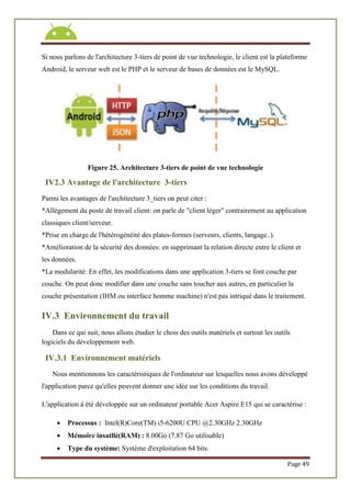 Page 49
Si nous parlons de l'architecture 3-tiers de point de vue technologie, le client est la plateforme
Android, le serveur web est le PHP et le serveur de bases de données est le MySQL.
Figure 25. Architecture 3-tiers de point de vue technologie
IV2.3 Avantage de l'architecture 3-tiers
Parmi les avantages de l'architecture 3_tiers on peut citer :
*Allègement du poste de travail client: on parle de "client léger" contrairement au application
classiques client/serveur.
*Prise en charge de l'hétérogénéité des plates-formes (serveurs, clients, langage..).
*Amélioration de la sécurité des données: en supprimant la relation directe entre le client et
les données.
*La modularité: En effet, les modifications dans une application 3-tiers se font couche par
couche. On peut donc modifier dans une couche sans toucher aux autres, en particulier la
couche présentation (IHM ou interface homme machine) n'est pas intriqué dans le traitement.
IV.3 Environnement du travail
Dans ce qui suit, nous allons étudier le chois des outils matériels et surtout les outils
logiciels du développement web.
IV.3.1 Environnement matériels
Nous mentionnons les caractéristiques de l'ordinateur sur lesquelles nous avons développé
l'application parce qu'elles peuvent donner une idée sur les conditions du travail.
L'application à été développée sur un ordinateur portable Acer Aspire E15 qui se caractérise :
 Processus : Intel(R)Core(TM) i5-6200U CPU @2.30GHz 2.30GHz
 Mémoire insatllé(RAM) : 8.00Go (7.87 Go utilisable)
 Type du système: Système d'exploitation 64 bits.
 