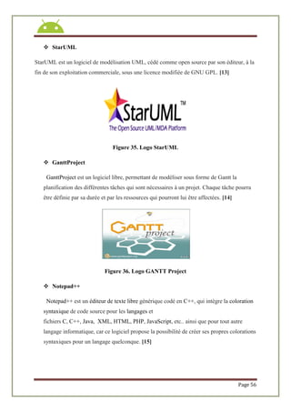 Page 56
 StarUML
StarUML est un logiciel de modélisation UML, cédé comme open source par son éditeur, à la
fin de son exploitation commerciale, sous une licence modifiée de GNU GPL. [13]
Figure 35. Logo StarUML
 GanttProject
GanttProject est un logiciel libre, permettant de modéliser sous forme de Gantt la
planification des différentes tâches qui sont nécessaires à un projet. Chaque tâche pourra
être définie par sa durée et par les ressources qui pourront lui être affectées. [14]
Figure 36. Logo GANTT Project
 Notepad++
Notepad++ est un éditeur de texte libre générique codé en C++, qui intègre la coloration
syntaxique de code source pour les langages et
fichiers C, C++, Java, XML, HTML, PHP, JavaScript, etc.. ainsi que pour tout autre
langage informatique, car ce logiciel propose la possibilité de créer ses propres colorations
syntaxiques pour un langage quelconque. [15]
 