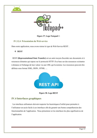 Page 57
Figure 37. Logo Notepad++
IV.3.2.4 Présentation du Web service
Dans notre application, nous avons retenu le type de Web Service REST .
 REST
REST (Representational State Transfer) est un autre moyen d'accéder aux documents et à
ressources distantes qui repose sur le protocole HTTP. Il se base sur des ressources existantes
à distance et l'échange de leur valeur via une URL qui la nomme. Les ressources peuvent être
définies sous format XML, JSON , HTML …
Figure 38. Logo REST
IV.4 Interfaces graphiques
Les interfaces utilisateurs doivent respecter les heuristiques d’utilité pour permettre à
l’utilisateur un accès facile à ces interfaces afin de garantir une bonne compréhension des
fonctionnalités de l’application. Nous présentons ici les interfaces les plus significatives de
l’application.
 