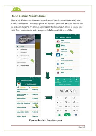 Page 62
IV.4.5 Interfaces Annuaire Agences
Dans le but d'être mis en contact avec une telle agence bancaire, un utilisateur devra tout
d'abord choisir l'icone "Annuaire Agences" du menu de l'application. Du coup, une interface
de liste des banques va être afficher parmi laquelle l'utilisateur devra choisir la banque qu'il
veut. Donc, un annuaire de toutes les agences de la banque choisie sera affiché.
Figure 44. Interfaces Annuaire Agences
 