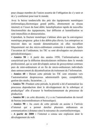 7
pour chaque membre de l’union assortie de l’obligation de s’y tenir et
de s’y conformer pour tout le monde.
Avec la baisse tendancielle des prix des équipements numériques
(informatique,électronique grand public, abonnement au réseau
internet) et l’essor du haut débit, lamultiplication rapide de nouvelles
fonctionnalités des équipements, leur diffusion et leurutilisation se
sont intensifiées et démocratisées.
Cependant, la fracture numérique s’atténue alors que la convergence
numérique progresse grâce à des débits plus élevés. Les entreprises se
trouvent dans un monde denumérisation où elles travaillent
fréquemment sur des micro-ordinateurs connectés à unréseau. Après
l’invention de l’ordinateur, les TIC se sont développées sur plusieurs
périodeshistoriques :
- Années 50 : A partir des années 1950, l’informatisation se
caractérisait par la diffusion descalculateurs militaires dans le monde
professionnel, qui se sont développés autour de grossystèmes centraux
puis de mini-ordinateurs et en fin de micro-ordinateurs individuels
dans unmouvement de décentralisation du traitement de l’information.
- Années 60 : Durant cette période les TIC sont orientées vers
l’automatisation desprocessus administratifs (paie, comptabilité,
gestion des stocks, facturation….).
- Années 70 : Pendant cette période, la priorité a été d’automatiser les
processus deproduction dont le développement de la robotique et
productique3
afin d’assurer le bonfonctionnement du processus de
production.
- Années 80 : en cette décennie, il y a eu l’automatisation du travail
de bureau (microordinateurs et bureautique).
- Années 90 : Au cours de cette période on assiste à l’arrivée
d’internet qui a permet derelier plusieurs ordinateurs en
communication à distance ainsi la naissance du courrierélectronique.
- A partir de 2000 : l’internet a connu une explosion dont le
développement du web.
 