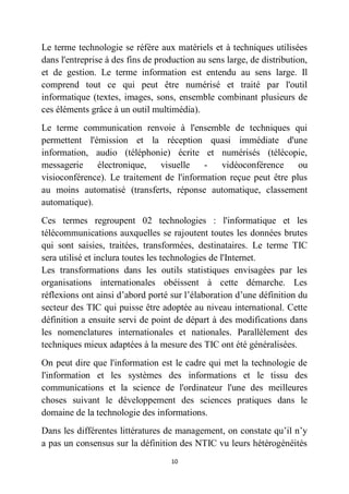 10
Le terme technologie se réfère aux matériels et à techniques utilisées
dans l'entreprise à des fins de production au sens large, de distribution,
et de gestion. Le terme information est entendu au sens large. Il
comprend tout ce qui peut être numérisé et traité par l'outil
informatique (textes, images, sons, ensemble combinant plusieurs de
ces éléments grâce à un outil multimédia).
Le terme communication renvoie à l'ensemble de techniques qui
permettent l'émission et la réception quasi immédiate d'une
information, audio (téléphonie) écrite et numérisés (télécopie,
messagerie électronique, visuelle - vidéoconférence ou
visioconférence). Le traitement de l'information reçue peut être plus
au moins automatisé (transferts, réponse automatique, classement
automatique).
Ces termes regroupent 02 technologies : l'informatique et les
télécommunications auxquelles se rajoutent toutes les données brutes
qui sont saisies, traitées, transformées, destinataires. Le terme TIC
sera utilisé et inclura toutes les technologies de l'Internet.
Les transformations dans les outils statistiques envisagées par les
organisations internationales obéissent à cette démarche. Les
réflexions ont ainsi d’abord porté sur l’élaboration d’une définition du
secteur des TIC qui puisse être adoptée au niveau international. Cette
définition a ensuite servi de point de départ à des modifications dans
les nomenclatures internationales et nationales. Parallèlement des
techniques mieux adaptées à la mesure des TIC ont été généralisées.
On peut dire que l'information est le cadre qui met la technologie de
l'information et les systèmes des informations et le tissu des
communications et la science de l'ordinateur l'une des meilleures
choses suivant le développement des sciences pratiques dans le
domaine de la technologie des informations.
Dans les différentes littératures de management, on constate qu’il n’y
a pas un consensus sur la définition des NTIC vu leurs hétérogénéités
 