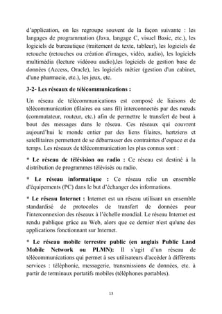 13
d’application, on les regroupe souvent de la façon suivante : les
langages de programmation (Java, langage C, visuel Basic, etc.), les
logiciels de bureautique (traitement de texte, tableur), les logiciels de
retouche (retouches ou création d'images, vidéo, audio), les logiciels
multimédia (lecture vidéoou audio),les logiciels de gestion base de
données (Access, Oracle), les logiciels métier (gestion d'un cabinet,
d'une pharmacie, etc.), les jeux, etc.
3-2- Les réseaux de télécommunications :
Un réseau de télécommunications est composé de liaisons de
télécommunication (filaires ou sans fil) interconnectés par des nœuds
(commutateur, routeur, etc.) afin de permettre le transfert de bout à
bout des messages dans le réseau. Ces réseaux qui couvrent
aujourd’hui le monde entier par des liens filaires, hertziens et
satellitaires permettent de se débarrasser des contraintes d’espace et du
temps. Les réseaux de télécommunication les plus connus sont :
* Le réseau de télévision ou radio : Ce réseau est destiné à la
distribution de programmes télévisés ou radio.
* Le réseau informatique : Ce réseau relie un ensemble
d'équipements (PC) dans le but d’échanger des informations.
* Le réseau Internet : Internet est un réseau utilisant un ensemble
standardisé de protocoles de transfert de données pour
l'interconnexion des réseaux à l’échelle mondial. Le réseau Internet est
rendu publique grâce au Web, alors que ce dernier n'est qu'une des
applications fonctionnant sur Internet.
* Le réseau mobile terrestre public (en anglais Public Land
Mobile Network ou PLMN): Il s’agit d’un réseau de
télécommunications qui permet à ses utilisateurs d'accéder à différents
services : téléphonie, messagerie, transmissions de données, etc. à
partir de terminaux portatifs mobiles (téléphones portables).
 