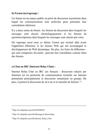 21
b) Forum (newsgroup) :
Un forum est un espace public ou privé de discussion asynchrone dans
lequel les communications sont archivées pour permettre leur
consultation ultérieure.
Il y a deux sortes de forum : les forums de discussion dans lesquels les
messages sont classés chronologiquement et les forums de
questions/réponses dont lesquels les messages sont classés par votes.
On regroupe aussi sous ce thème Usenet qui existait déjà avant
l'apparition d'Internet, et les forums Web qui ont accompagné le
développement du Web dynamique. De plus, les listes de diffusions -
qui sont composées d'e-mails– peuvent être considérées comme étant
des forums.
c) Chat ou IRC (Internet Relay Chat) :
Internet Relay Chat ou IRC (en français : discussion relayée par
Internet) est un protocole de communication textuelle sur Internet
permettant principalement la discussion instantanée en groupe. De
plus, il permet la discussion de un à un et le transfert de fichiers 14
.
12
http://fr.wikipedia.org/wiki/INTERNET.
13
http://fr.wikipedia.org/wiki/Messagerie éléctronique.
14
http://fr.wikipedia.org/wiki/Internet_Relay_Chat.
 