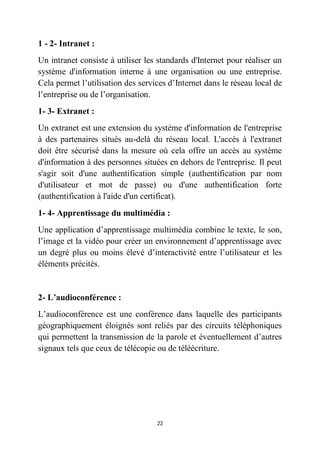 22
1 - 2- Intranet :
Un intranet consiste à utiliser les standards d'Internet pour réaliser un
système d'information interne à une organisation ou une entreprise.
Cela permet l’utilisation des services d’Internet dans le réseau local de
l’entreprise ou de l’organisation.
1- 3- Extranet :
Un extranet est une extension du système d'information de l'entreprise
à des partenaires situés au-delà du réseau local. L'accès à l'extranet
doit être sécurisé dans la mesure où cela offre un accès au système
d'information à des personnes situées en dehors de l'entreprise. Il peut
s'agir soit d'une authentification simple (authentification par nom
d'utilisateur et mot de passe) ou d'une authentification forte
(authentification à l'aide d'un certificat).
1- 4- Apprentissage du multimédia :
Une application d’apprentissage multimédia combine le texte, le son,
l’image et la vidéo pour créer un environnement d’apprentissage avec
un degré plus ou moins élevé d’interactivité entre l’utilisateur et les
éléments précités.
2- L’audioconférence :
L’audioconférence est une conférence dans laquelle des participants
géographiquement éloignés sont reliés par des circuits téléphoniques
qui permettent la transmission de la parole et éventuellement d’autres
signaux tels que ceux de télécopie ou de téléécriture.
 