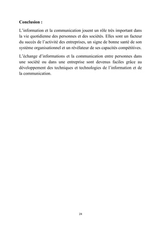 24
Conclusion :
L’information et la communication jouent un rôle très important dans
la vie quotidienne des personnes et des sociétés. Elles sont un facteur
du succès de l’activité des entreprises, un signe de bonne santé de son
système organisationnel et un révélateur de ses capacités compétitives.
L’échange d’informations et la communication entre personnes dans
une société ou dans une entreprise sont devenus faciles grâce au
développement des techniques et technologies de l’information et de
la communication.
 