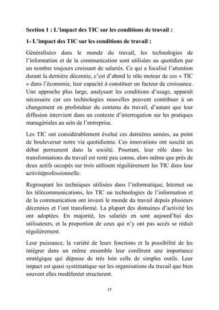 27
Section 1 : L’impact des TIC sur les conditions de travail :
1- L’impact des TIC sur les conditions de travail :
Généralisées dans le monde du travail, les technologies de
l’information et de la communication sont utilisées au quotidien par
un nombre toujours croissant de salariés. Ce qui a focalisé l’attention
durant la dernière décennie, c’est d’abord le rôle moteur de ces « TIC
» dans l’économie, leur capacité à constituer un facteur de croissance.
Une approche plus large, analysant les conditions d’usage, apparaît
nécessaire car ces technologies nouvelles peuvent contribuer à un
changement en profondeur du contenu du travail, d’autant que leur
diffusion intervient dans un contexte d’interrogation sur les pratiques
managériales au sein de l’entreprise.
Les TIC ont considérablement évolué ces dernières années, au point
de bouleverser notre vie quotidienne. Ces innovations ont suscité un
débat permanent dans la société. Pourtant, leur rôle dans les
transformations du travail est resté peu connu, alors même que près de
deux actifs occupés sur trois utilisent régulièrement les TIC dans leur
activitéprofessionnelle.
Regroupant les techniques utilisées dans l’informatique, Internet ou
les télécommunications, les TIC ou technologies de l’information et
de la communication ont investi le monde du travail depuis plusieurs
décennies et l’ont transformé. La plupart des domaines d’activité les
ont adoptées. En majorité, les salariés en sont aujourd’hui des
utilisateurs, et la proportion de ceux qui n’y ont pas accès se réduit
régulièrement.
Leur puissance, la variété de leurs fonctions et la possibilité de les
intégrer dans un même ensemble leur confèrent une importance
stratégique qui dépasse de très loin celle de simples outils. Leur
impact est quasi systématique sur les organisations du travail que bien
souvent elles modèlentet structurent.
 