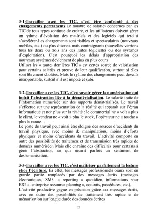 32
3-1-Travailler avec les TIC, c’est être confronté à des
changements permanents.Le nombre de salariés concernés par les
TIC de tous types continue de croître, et les utilisateurs doivent gérer
un rythme d’évolution des matériels et des logiciels qui tend à
s’accélérer.Les changements sont visibles et spectaculaires (nouveaux
mobiles, etc.) ou plus discrets mais contraignants (nouvelles versions
tous les deux ou trois ans des suites logicielles ou des systèmes
d’exploitation). C’est pourquoi les délais d’appropriation des
nouveaux systèmes deviennent de plus en plus courts.
Utiliser les « toutes dernières TIC » est certes source de valorisation
pour certains salariés et preuve de leur qualification, surtout si elles
sont librement choisies. Mais le rythme des changements peut devenir
insupportable, surtout s’il est imposé et subi.
3-2-Travailler avec les TIC, c’est savoir gérer la numérisation qui
induit l’abstraction liée à la dématérialisation. Le salarié traite de
l’information numérisée sur des supports dématérialisés. Le travail
s’effectue sur une représentation de la réalité qui apparaît sur l’écran
informatique et non plus sur la réalité : le commercial ne « voit » plus
le client, le vendeur ne « voit » plus le stock, l’opérateur ne « touche »
plus la vanne…
Le poste de travail peut ainsi être éloigné des sources d’accidents du
travail physique, avec moins de manipulations, moins d’efforts
physiques et moins d’accidents du travail. L’activité comporte en
outre des possibilités de traitement et de transmission très rapides de
données numérisées. Mais elle entraîne des difficultés pour certains à
gérer l’abstraction, ce qui nourrit parfois un sentiment de
déshumanisation.
3-3-Travailler avec les TIC, c’est maîtriser parfaitement la lecture
et/ou l’écriture. En effet, les messages professionnels oraux sont en
grande partie remplacés par des messages écrits (messages
électroniques, SMS, « reporting » quotidien, informations pour
ERP « entreprise ressource planning », contrats, procédures, etc.).
L’activité productive gagne en précision grâce aux messages écrits,
avec en outre des possibilités de traitement très rapide et de
mémorisation sur longue durée des données écrites.
 