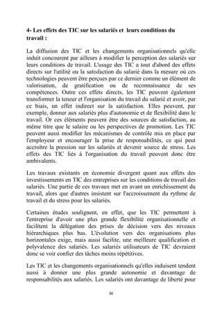 36
4- Les effets des TIC sur les salariés et leurs conditions du
travail :
La diffusion des TIC et les changements organisationnels qu'elle
induit concourent par ailleurs à modifier la perception des salariés sur
leurs conditions de travail. L'usage des TIC a tout d'abord des effets
directs sur l'utilité ou la satisfaction du salarié dans la mesure où ces
technologies peuvent être perçues par ce dernier comme un élément de
valorisation, de gratification ou de reconnaissance de ses
compétences. Outre ces effets directs, les TIC peuvent également
transformer la teneur et l'organisation du travail du salarié et avoir, par
ce biais, un effet indirect sur la satisfaction. Elles peuvent, par
exemple, donner aux salariés plus d'autonomie et de flexibilité dans le
travail. Or ces éléments peuvent être des sources de satisfaction, au
même titre que le salaire ou les perspectives de promotion. Les TIC
peuvent aussi modifier les mécanismes de contrôle mis en place par
l'employeur et encourager la prise de responsabilités, ce qui peut
accroître la pression sur les salariés et devenir source de stress. Les
effets des TIC liés à l'organisation du travail peuvent donc être
ambivalents.
Les travaux existants en économie divergent quant aux effets des
investissements en TIC des entreprises sur les conditions de travail des
salariés. Une partie de ces travaux met en avant un enrichissement du
travail, alors que d'autres insistent sur l'accroissement du rythme de
travail et du stress pour les salariés.
Certaines études soulignent, en effet, que les TIC permettent à
l'entreprise d'avoir une plus grande flexibilité organisationnelle et
facilitent la délégation des prises de décision vers des niveaux
hiérarchiques plus bas. L'évolution vers des organisations plus
horizontales exige, mais aussi facilite, une meilleure qualification et
polyvalence des salariés. Les salariés utilisateurs de TIC devraient
donc se voir confier des tâches moins répétitives.
Les TIC et les changements organisationnels qu'elles induisent tendent
aussi à donner une plus grande autonomie et davantage de
responsabilités aux salariés. Les salariés ont davantage de liberté pour
 