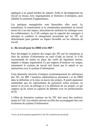 43
appliqués à un grand nombre de salariés. Enfin le développement du
travail en réseau, hors organigramme et frontières d’entreprise, peut
affaiblir le sentiment d’appartenance.
Les pratiques managériales sont bousculées elles aussi. Le
nomadisme, la numérisation et la virtualisation permettent un travail
moins lié à un seul espace, nécessitant de renforcer les échanges avec
les collaborateurs. Le CAS souligne que la capacité des managers à
anticiper et conduire le changement occasionné par les TIC est
déterminante pour garantir un impact favorable sur les relations de
travail.
6 - Du travail pour les DRH et les IRP !
Pour développer la maîtrise des usages des TIC par les entreprises et
faire du système d’information un outil d’aide au travail, le CAS
recommande de mettre en place des outils de régulation interne,
adaptés à chaque organisation Ce qui suppose d’analyser ces usages,
notamment le contenu du travail réel fourni par le salarié et ses
interactions avec le système d’information.
Cette démarche nécessite d’intégrer systématiquement les utilisateurs
des TIC, les IRP « instances représentatives personnel » et les DRH
dans la définition et la mise en œuvre des projets. Il paraît également
souhaitable que les représentants du personnel soient associés, en
amont et en aval, au pilotage et à la définition de ces projets, ce qui
suppose qu’ils soient en capacité de débattre avec les professionnels
du SI.
L’effort de formation continue sur les TIC doit aussi être renforcé,
ajoute le CAS. Les salariés doivent en effet être accompagnés face aux
évolutions du système d’information.
21
www.wk-rh.fr/actualites/upload/Note-CAS-TIC-conditions-de-travail.pdf
 