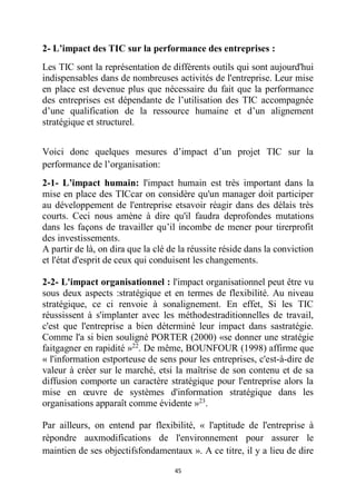 45
2- L’impact des TIC sur la performance des entreprises :
Les TIC sont la représentation de différents outils qui sont aujourd'hui
indispensables dans de nombreuses activités de l'entreprise. Leur mise
en place est devenue plus que nécessaire du fait que la performance
des entreprises est dépendante de l’utilisation des TIC accompagnée
d’une qualification de la ressource humaine et d’un alignement
stratégique et structurel.
Voici donc quelques mesures d’impact d’un projet TIC sur la
performance de l’organisation:
2-1- L’impact humain: l'impact humain est très important dans la
mise en place des TICcar on considère qu'un manager doit participer
au développement de l'entreprise etsavoir réagir dans des délais très
courts. Ceci nous amène à dire qu'il faudra deprofondes mutations
dans les façons de travailler qu’il incombe de mener pour tirerprofit
des investissements.
A partir de là, on dira que la clé de la réussite réside dans la conviction
et l'état d'esprit de ceux qui conduisent les changements.
2-2- L'impact organisationnel : l'impact organisationnel peut être vu
sous deux aspects :stratégique et en termes de flexibilité. Au niveau
stratégique, ce ci renvoie à sonalignement. En effet, Si les TIC
réussissent à s'implanter avec les méthodestraditionnelles de travail,
c'est que l'entreprise a bien déterminé leur impact dans sastratégie.
Comme l'a si bien souligné PORTER (2000) «se donner une stratégie
faitgagner en rapidité »22
. De même, BOUNFOUR (1998) affirme que
« l'information estporteuse de sens pour les entreprises, c'est-à-dire de
valeur à créer sur le marché, etsi la maîtrise de son contenu et de sa
diffusion comporte un caractère stratégique pour l'entreprise alors la
mise en œuvre de systèmes d'information stratégique dans les
organisations apparaît comme évidente »23
.
Par ailleurs, on entend par flexibilité, « l'aptitude de l'entreprise à
répondre auxmodifications de l'environnement pour assurer le
maintien de ses objectifsfondamentaux ». A ce titre, il y a lieu de dire
 