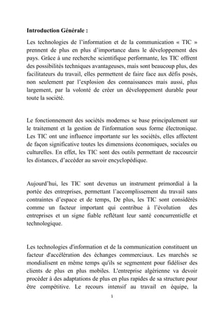 1
Introduction Générale :
Les technologies de l’information et de la communication « TIC »
prennent de plus en plus d’importance dans le développement des
pays. Grâce à une recherche scientifique performante, les TIC offrent
des possibilités techniques avantageuses, mais sont beaucoup plus, des
facilitateurs du travail, elles permettent de faire face aux défis posés,
non seulement par l’explosion des connaissances mais aussi, plus
largement, par la volonté de créer un développement durable pour
toute la société.
Le fonctionnement des sociétés modernes se base principalement sur
le traitement et la gestion de l'information sous forme électronique.
Les TIC ont une influence importante sur les sociétés, elles affectent
de façon significative toutes les dimensions économiques, sociales ou
culturelles. En effet, les TIC sont des outils permettant de raccourcir
les distances, d’accéder au savoir encyclopédique.
Aujourd’hui, les TIC sont devenus un instrument primordial à la
portée des entreprises, permettant l’accomplissement du travail sans
contraintes d’espace et de temps, De plus, les TIC sont considérés
comme un facteur important qui contribue à l’évolution des
entreprises et un signe fiable reflétant leur santé concurrentielle et
technologique.
Les technologies d'information et de la communication constituent un
facteur d'accélération des échanges commerciaux. Les marchés se
mondialisent en même temps qu'ils se segmentent pour fidéliser des
clients de plus en plus mobiles. L'entreprise algérienne va devoir
procéder à des adaptations de plus en plus rapides de sa structure pour
être compétitive. Le recours intensif au travail en équipe, la
 