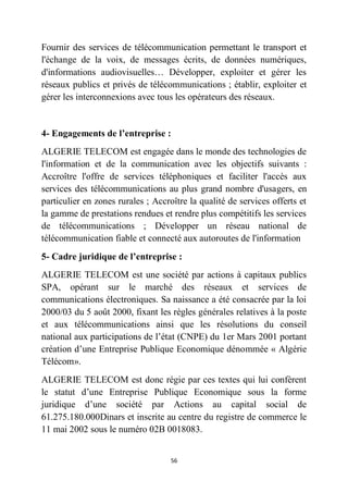 56
Fournir des services de télécommunication permettant le transport et
l'échange de la voix, de messages écrits, de données numériques,
d'informations audiovisuelles… Développer, exploiter et gérer les
réseaux publics et privés de télécommunications ; établir, exploiter et
gérer les interconnexions avec tous les opérateurs des réseaux.
4- Engagements de l’entreprise :
ALGERIE TELECOM est engagée dans le monde des technologies de
l'information et de la communication avec les objectifs suivants :
Accroître l'offre de services téléphoniques et faciliter l'accès aux
services des télécommunications au plus grand nombre d'usagers, en
particulier en zones rurales ; Accroître la qualité de services offerts et
la gamme de prestations rendues et rendre plus compétitifs les services
de télécommunications ; Développer un réseau national de
télécommunication fiable et connecté aux autoroutes de l'information
5- Cadre juridique de l’entreprise :
ALGERIE TELECOM est une société par actions à capitaux publics
SPA, opérant sur le marché des réseaux et services de
communications électroniques. Sa naissance a été consacrée par la loi
2000/03 du 5 août 2000, fixant les règles générales relatives à la poste
et aux télécommunications ainsi que les résolutions du conseil
national aux participations de l’état (CNPE) du 1er Mars 2001 portant
création d’une Entreprise Publique Economique dénommée « Algérie
Télécom».
ALGERIE TELECOM est donc régie par ces textes qui lui confèrent
le statut d’une Entreprise Publique Economique sous la forme
juridique d’une société par Actions au capital social de
61.275.180.000Dinars et inscrite au centre du registre de commerce le
11 mai 2002 sous le numéro 02B 0018083.
 