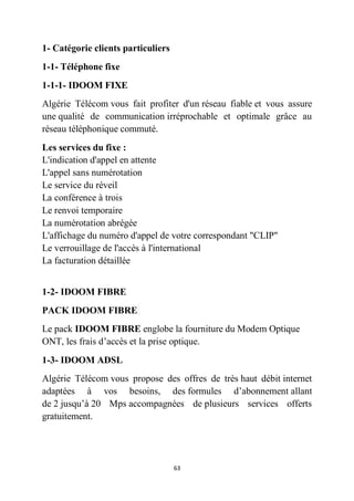63
1- Catégorie clients particuliers
1-1- Téléphone fixe
1-1-1- IDOOM FIXE
Algérie Télécom vous fait profiter d'un réseau fiable et vous assure
une qualité de communication irréprochable et optimale grâce au
réseau téléphonique commuté.
Les services du fixe :
L'indication d'appel en attente
L'appel sans numérotation
Le service du réveil
La conférence à trois
Le renvoi temporaire
La numérotation abrégée
L'affichage du numéro d'appel de votre correspondant "CLIP"
Le verrouillage de l'accès à l'international
La facturation détaillée
1-2- IDOOM FIBRE
PACK IDOOM FIBRE
Le pack IDOOM FIBRE englobe la fourniture du Modem Optique
ONT, les frais d’accès et la prise optique.
1-3- IDOOM ADSL
Algérie Télécom vous propose des offres de très haut débit internet
adaptées à vos besoins, des formules d’abonnement allant
de 2 jusqu’à 20 Mps accompagnées de plusieurs services offerts
gratuitement.
 
