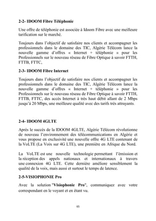 65
2-2- IDOOM Fibre Téléphonie
Une offre de téléphonie est associée à Idoom Fibre avec une meilleure
tarification sur le marché.
Toujours dans l’objectif de satisfaire nos clients et accompagner les
professionnels dans le domaine des TIC, Algérie Télécom lance la
nouvelle gamme d’offres « Internet + téléphonie » pour les
Professionnels sur le nouveau réseau de Fibre Optique à savoir FTTH,
FTTB, FTTC,
2-3- IDOOM Fibre Internet
Toujours dans l’objectif de satisfaire nos clients et accompagner les
professionnels dans le domaine des TIC, Algérie Télécom lance la
nouvelle gamme d’offres « Internet + téléphonie » pour les
Professionnels sur le nouveau réseau de Fibre Optique à savoir FTTH,
FTTB, FTTC, des accès Internet à très haut débit allant de 2 Mbps
jusqu’à 20 Mbps, une meilleure qualité avec des tarifs très attrayants.
2-4- IDOOM 4GLTE
Après le succès de la IDOOM 4GLTE, Algérie Télécom révolutionne
de nouveau l’environnement des télécommunications en Algérie et
vous propose en exclusivité une nouvelle offre 4G LTE contenant de
la VoLTE (La Voix sur 4G LTE), une première en Afrique du Nord.
La VoLTE est une nouvelle technologie permettant l’émission et
la réception des appels nationaux et internationaux à travers
une connexion 4G LTE. Cette dernière améliore sensiblement la
qualité de la voix, mais aussi et surtout le temps de latence.
2-5-VISIOPHONIE Pro
Avec la solution "Visiophonie Pro", communiquez avec votre
correspondant en le voyant et en étant vu.
 