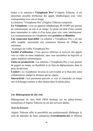 66
Grâce à la solution « Visiophonie Pro" d’Algérie Télécom, il est
désormais possible d'effectuer des appels téléphoniques avec votre
correspondant avec son et image.
La Solution "Visiophonie Pro" d'Algérie Télécom comprend :
Un Visiophone : c'est un appareil téléphonique IP (VOIP) qui permet
de communiquer en son et en image. Le poste est doté d’une caméra
pour transmettre la vidéo et d’un écran pour voir votre interlocuteur.
Les communications en visiophonie sont gratuites et illimitées.
Une connexion haut-débit : la solution « Visiophonie Pro » est une
offre couplée, nécessitant une connexion Internet de 2Mbps au
minimum.
Avantages de l’offre Visiophonie Pro :
Facilité d’utilisation : Vous pouvez effectuer et recevoir des appels
voix et vidéo en toute simplicité, sans vous encombrer de logiciels et
autres matériels informatiques.
Gains en productivité : La solution « Visiophonie Pro » vous permet
de gagner en temps, en flexibilité et en frais de déplacements, dans la
prise de décision.
Confort : La visiophonie favorise la convivialité et le bien-être entre
collaborateurs malgré la distance qui les sépare.
Interactivité : Les personnes peuvent se voir et s'entendre en temps
réel et échanger comme si elles étaient dans la même pièce.
2-6- Hébergement de site web
Hébergement de sites Web (Web hosting) sur les plates-formes
mutualisées d’Algérie Télécom ou sur des serveurs dédiés
Nom de domaine
Algérie Télécom offre la possibilité aux professionnels d'héberger le
nom de domaine de leurs entreprises (votredomaine.dz) et effectue
 