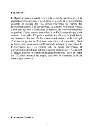 75
Conclusion :
L’Algérie accorde un intérêt certain à la recherche scientifique et à la
productiontechnologique, et ce d’après les projets et les programmes
consentis en matière des TIC, depuis l’ouverture du marché des
télécommunications à la concurrence. La Société Numérique repose,
d’une part, sur une infrastructure de réseaux, de télécommunications
en général, d’autre part sur une industrie de l’édition numérique et du
contenu. A cet effet, l’Algérie a conduit une réforme de fond, basée
sur l’ouverture des marchés des télécommunications et de la poste qui
s’est traduite par un meilleur accès aux réseaux d’information. Dans
ce travail, nous nous sommes intéressés à la stratégie de conception de
l’Observatoire des TIC, comme outil de bonne gouvernance et
d’évaluation de politiques publiques dans le domaine des TIC, qui sert
à indiquer et suivre les degrés de développement dans l’accès et l’offre
des TIC ainsi que pour les usages, dans tous les domaines de la vie
économique et sociale.
Conclusion Générale
 
