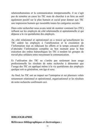 77
relationshumaines et la communication interpersonnelle, il ne s’agit
pas de remettre en cause les TIC mais de chercher à en faire un outil
également positif sur le plan humain et social pour donner aux TIC
une impression humain qui rassemble toutes les catégories sociales
Dans cette rechercher nous avons tenté de montrer comment les (TIC)
influent sur les employés de côté relationnelle et opérationnelle et qui
dépasse a la vie quotidienne des employés.
Au côté relationnel et opérationnel on a trouvé qu’actuellement les
TIC aident les employés à l’amélioration et la circulation de
l’information tout en réduisant les efforts et le temps consacré afin
d’atteindre l’information complète au bon moment pour la bon
exécution des ordres hiérarchiques les TIC à rendent les groupes de
travail plus solidaire entre moyennant la communication.
Et l’utilisation des TIC ne s’arrête pas seulement àson usage
professionnelle les résultats de notre recherche à démontrer que
l’usage des TIC est appliqué même à la vie quotidienne des employés
quelque soit sa génération, son âge et sexe.
Au final, les TIC ont un impact sur l’entreprise et sur plusieurs volets
notamment relationnel et opérationnel, organisationnel et les résultats
de notre recherche confirment ceci.
BIBLIOGRAPHIE
Références bibliographiques et électroniques :
 
