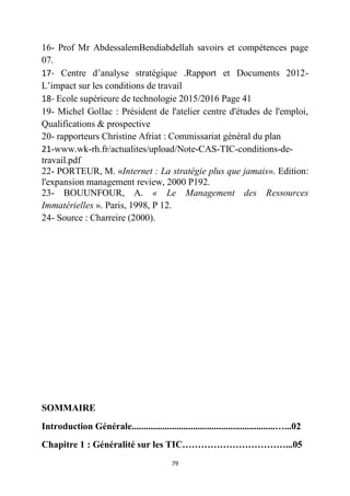 79
16- Prof Mr AbdessalemBendiabdellah savoirs et compétences page
07.
17- Centre d’analyse stratégique .Rapport et Documents 2012-
L’impact sur les conditions de travail
18- Ecole supérieure de technologie 2015/2016 Page 41
19- Michel Gollac : Président de l'atelier centre d'études de l'emploi,
Qualifications & prospective
20- rapporteurs Christine Afriat : Commissariat général du plan
21-www.wk-rh.fr/actualites/upload/Note-CAS-TIC-conditions-de-
travail.pdf
22- PORTEUR, M. «Internet : La stratégie plus que jamais». Edition:
l'expansion management review, 2000 P192.
23- BOUUNFOUR, A. « Le Management des Ressources
Immatérielles ». Paris, 1998, P 12.
24- Source : Charreire (2000).
SOMMAIRE
Introduction Générale.............................................................…...02
Chapitre 1 : Généralité sur les TIC……………………………...05
 