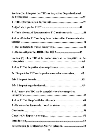 82
Section (2) : L’impact des TIC sur le système Organisationnel
de l’entreprise ……………………………………………….…….39
1 - TIC et Organisation du Travail……………………….………39
2 - Qu’est-ce que les TIC ?..........................................................41
3 - Trois niveaux d’équipement en TIC sont constatés…………..41
4 - Les effets des TIC sur le rythme de travail et l’autonomie des
salariés ……………...………………………………………………42
5 - Des collectifs de travail renouvelés…………………………….42
6 - Du travail pour les DRH et les IRP !....................................43
Section (3) : Les TIC et la performance et la compétitivité des
entreprises ………………………………………………………...44
1 - Les TIC et la gestion des compétences………………………44
2- L’impact des TIC sur la performance des entreprises……...45
2-1- L’impact humain…………………………………………….45
2-2- L'impact organisationnel……………………………………45
3 - L'impact des TIC sur la compétitivité des entreprises
industrielles…………………………………………………………47
4 - Les TIC et l'impératif des réformes………...…………………48
5 - De nouvelles formes de travail en réseau……………………...49
Conclusion…………………………………………………….…….51
Chapitre 3 : Rapport de stage……………………………….…….52
Introduction.......................................................................................53
Présentation de l’entreprise Algérie Telecom….............................54
 