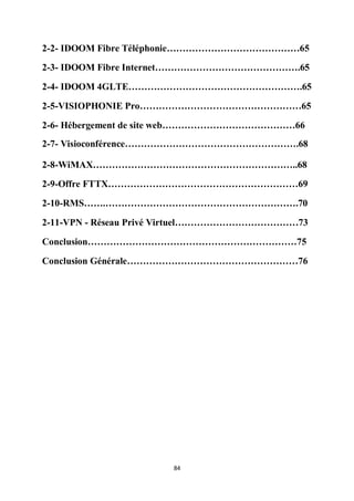 84
2-2- IDOOM Fibre Téléphonie……………………………………65
2-3- IDOOM Fibre Internet……………………………………….65
2-4- IDOOM 4GLTE……………………………………………….65
2-5-VISIOPHONIE Pro……………………………………………65
2-6- Hébergement de site web……………………………………66
2-7- Visioconférence……………………………………………….68
2-8-WiMAX………………………………………………………..68
2-9-Offre FTTX……………………………………………………69
2-10-RMS…….…………………………………………………….70
2-11-VPN - Réseau Privé Virtuel…………………………………73
Conclusion…………………………………………………………75
Conclusion Générale………………………………………………76
 