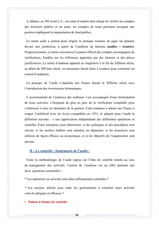 10
A athènes, en 300 avant J. C., un corps d’experts était chargé de vérifier les comptes
des trésoriers publics et un autre, les comptes de toute personne occupant une
position impliquant la manipulation de fond publics.
Le terme audit a surtout pour origine la pratique romaine de juger les plaintes
devant une juridiction, à partir de l’audition de témoins (audire : écouter).
Progressivement, ce terme concernera l’examen officiel des comptes accompagnés de
vérifications, fondées sur les références apportées par des témoins et des pièces
justificatives. Le terme d’auditeur apparaît en Angleterre à la fin du XIIIème siècle,
au début du XIVème siècle, six personnes furent élues à Londres pour constituer un
conseil d’auditeurs.
La pratique de l’audit s’implanta aux France durant le XIXème siècle avec
l’introduction des investisseurs britanniques.
L’accroissement de l’audience des auditeurs s’est accompagné d’une réorientation
de leurs activités, s’éloignant de plus en plus de la vérification comptable pour
s’intéresser à tous les domaines de la gestion. Cette tendance a abouti aux France à
couper l’ombilical avec les livres comptables en 1971, et adopter pour l’audit la
définition suivante : « une appréciation indépendante des différentes opérations et
contrôles d’une entreprise, pour déterminer, si des politiques et des procédures sont
suivies, si les normes établies sont atteintes ou dépassées, si les ressources sont
utilisées de façon efficace ou économique, et si les objectifs de l’organisation sont
atteints.
B – Le contrôle : fondements de l’audit :
Toute la méthodologie de l’audit repose sur l’idée de contrôle étendu au sens
de management des activités, l’action de l’auditeur est en effet dominée par
deux questions essentielles :
* Les opérations ou activités sont-elles suffisamment contrôlées ?
* Les moyens utilisés pour aider les gestionnaires à contrôler leurs activités
sont-ils adéquats et efficaces ?
• Notion et formes de contrôle:
 