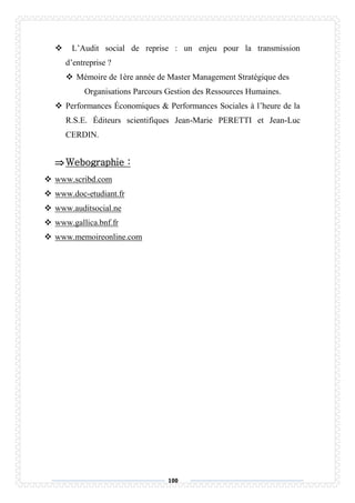 100
 L’Audit social de reprise : un enjeu pour la transmission
d’entreprise ?
 Mémoire de 1ère année de Master Management Stratégique des
Organisations Parcours Gestion des Ressources Humaines.
 Performances Économiques & Performances Sociales à l’heure de la
R.S.E. Éditeurs scientifiques Jean-Marie PERETTI et Jean-Luc
CERDIN.
Webographie :
 www.scribd.com
 www.doc-etudiant.fr
 www.auditsocial.ne
 www.gallica.bnf.fr
 www.memoireonline.com
 