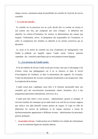 12
chaque service, constituant autant de possibilités de contrôle de l’activité du service
considéré.
• Le cycle du contrôle :
Le contrôle est un processus (ou un cycle devant être vu comme un moyen et
non comme une fin), qui comprend une série d’étapes : la définition des
objectifs, les critères d’évaluation, les normes, la détermination des canaux par
lesquels l’information arrive, la désignation des responsables de l’évaluation, et
enfin, la comparaison des résultats ou objectifs et les actions correctives qui en
découlent.
Le cycle et la notion de contrôle (au sens d’opération de management) vont
fonder la méthode sur laquelle repose l’audit social. Celui-ci présente
cependant des caractères spécifiques qui se sont progressivement dégagés.
C – Les niveaux de l’audit social :
Il est de tradition de diviser l’audit social par niveaux sans que ce découpage n’ait
d’autres vertus que pédagogiques car il ne se retrouve ni dans le travail
d’investigation de l’auditeur, ni dans la présentation des rapports. En revanche,
l’ordre de présentation des niveaux correspond certainement à une progression dans
la complexité de la mission.
L’audit social peut s’appliquer aussi bien à la fonction personnelle dans son
ensemble qu’à des sous-fonctions (recrutement, salaire, formation, etc.), à des
programmes particuliers (absentéisme, turn-over, etc.).
L’audit peut être mené à trois niveaux : administration, gestion et stratégie. Il
convient toutefois de remarquer qu’un audit mené à un seul de ces niveaux suppose
que celui-ci soit déjà identifié comme porteur de risques. Il s’agit en effet de
déterminer les sources de problèmes et de risques encourus à raison de
dysfonctionnements apparaissant à différents niveaux : administration du personnel,
gestion, politiques.
• Au premier niveau : l’audit portera sur la fiabilité et la validité des informations
et sur la conformité légale des résultats obtenus.
 