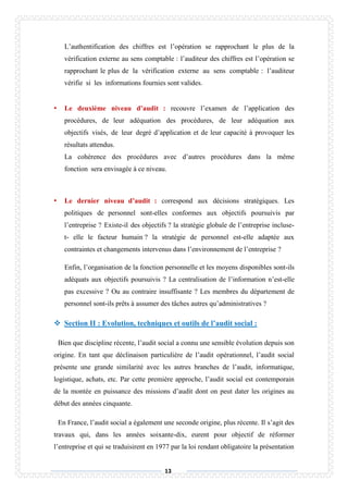 13
L’authentification des chiffres est l’opération se rapprochant le plus de la
vérification externe au sens comptable : l’auditeur des chiffres est l’opération se
rapprochant le plus de la vérification externe au sens comptable : l’auditeur
vérifie si les informations fournies sont valides.
• Le deuxième niveau d’audit : recouvre l’examen de l’application des
procédures, de leur adéquation des procédures, de leur adéquation aux
objectifs visés, de leur degré d’application et de leur capacité à provoquer les
résultats attendus.
La cohérence des procédures avec d’autres procédures dans la même
fonction sera envisagée à ce niveau.
• Le dernier niveau d’audit : correspond aux décisions stratégiques. Les
politiques de personnel sont-elles conformes aux objectifs poursuivis par
l’entreprise ? Existe-il des objectifs ? la stratégie globale de l’entreprise incluse-
t- elle le facteur humain ? la stratégie de personnel est-elle adaptée aux
contraintes et changements intervenus dans l’environnement de l’entreprise ?
Enfin, l’organisation de la fonction personnelle et les moyens disponibles sont-ils
adéquats aux objectifs poursuivis ? La centralisation de l’information n’est-elle
pas excessive ? Ou au contraire insuffisante ? Les membres du département de
personnel sont-ils prêts à assumer des tâches autres qu’administratives ?
 Section II : Evolution, techniques et outils de l’audit social :
Bien que discipline récente, l’audit social a connu une sensible évolution depuis son
origine. En tant que déclinaison particulière de l’audit opérationnel, l’audit social
présente une grande similarité avec les autres branches de l’audit, informatique,
logistique, achats, etc. Par cette première approche, l’audit social est contemporain
de la montée en puissance des missions d’audit dont on peut dater les origines au
début des années cinquante.
En France, l’audit social a également une seconde origine, plus récente. Il s’agit des
travaux qui, dans les années soixante-dix, eurent pour objectif de réformer
l’entreprise et qui se traduisirent en 1977 par la loi rendant obligatoire la présentation
 